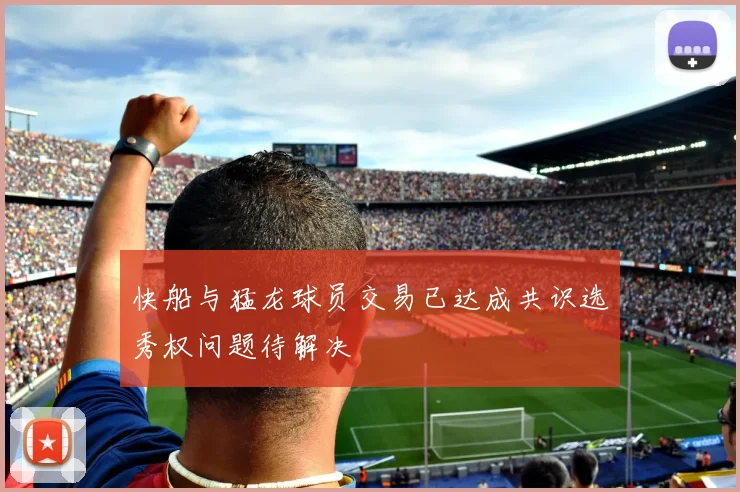 快船与猛龙球员交易已达成共识选秀权问题待解决