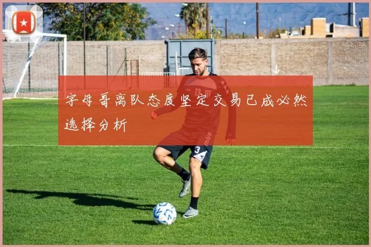 字母哥离队态度坚定交易已成必然选择分析