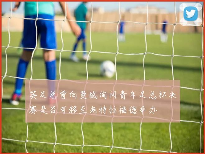 英足总曾向曼城询问青年足总杯决赛是否可移至老特拉福德举办