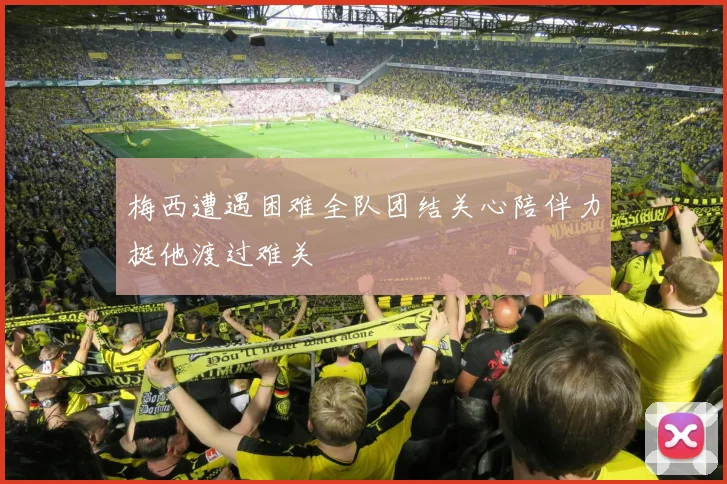 梅西遭遇困难全队团结关心陪伴力挺他渡过难关