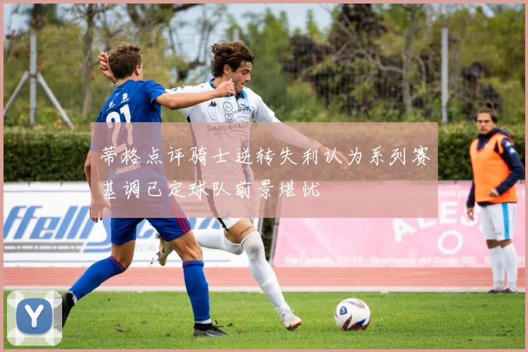 蒂格点评骑士逆转失利认为系列赛基调已定球队前景堪忧