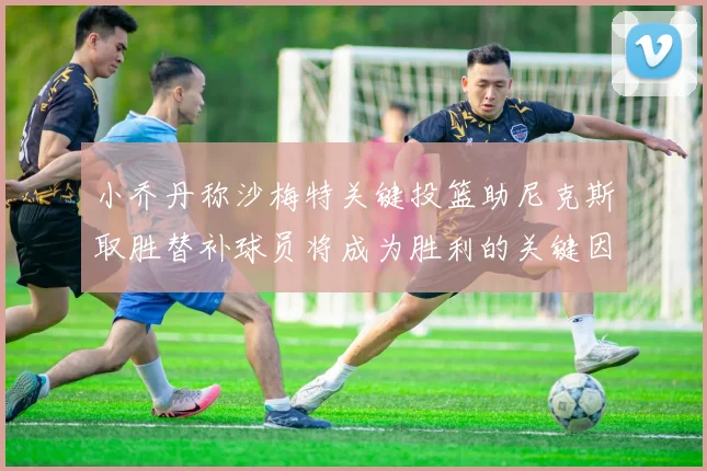 小乔丹称沙梅特关键投篮助尼克斯取胜替补球员将成为胜利的关键因素