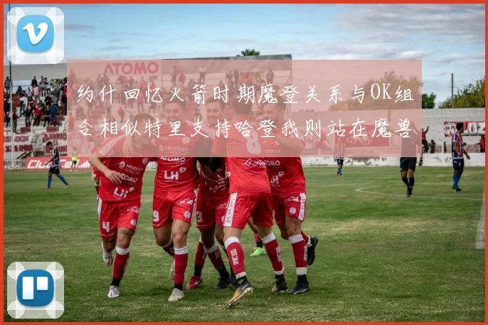 约什回忆火箭时期魔登关系与OK组合相似特里支持哈登我则站在魔兽一边