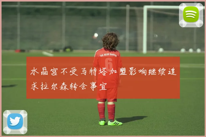 水晶宫不受马特塔加盟影响继续追求拉尔森转会事宜