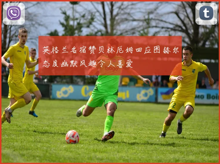 英格兰名宿赞贝林厄姆回应图赫尔态度幽默风趣令人喜爱