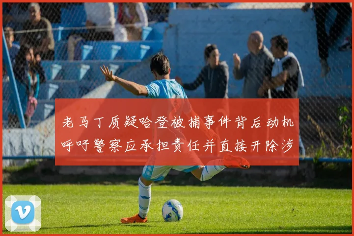 老马丁质疑哈登被捕事件背后动机呼吁警察应承担责任并直接开除涉事人员