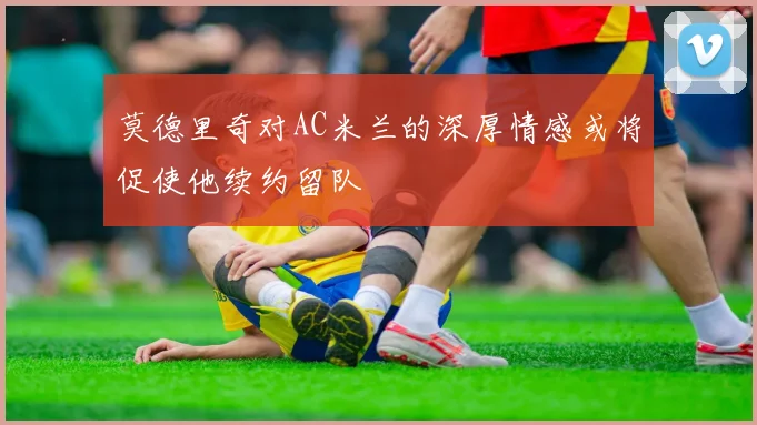 莫德里奇对AC米兰的深厚情感或将促使他续约留队