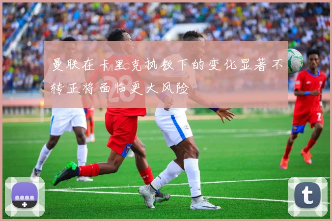 曼联在卡里克执教下的变化显著不转正将面临更大风险