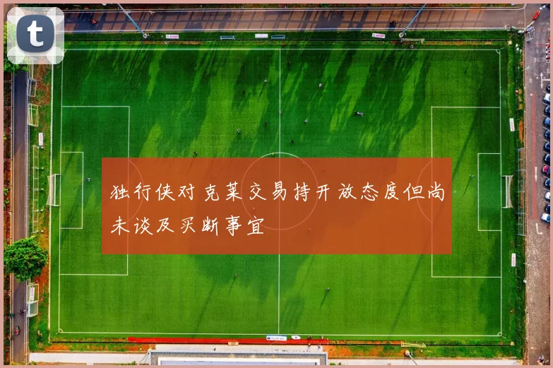 独行侠对克莱交易持开放态度但尚未谈及买断事宜