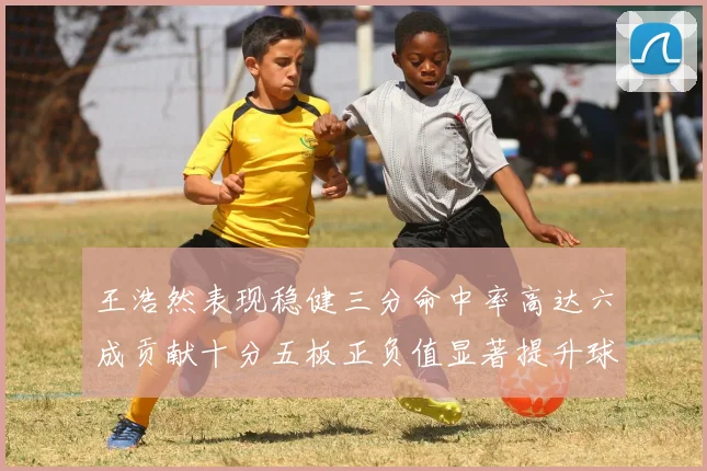 王浩然表现稳健三分命中率高达六成贡献十分五板正负值显著提升球队表现