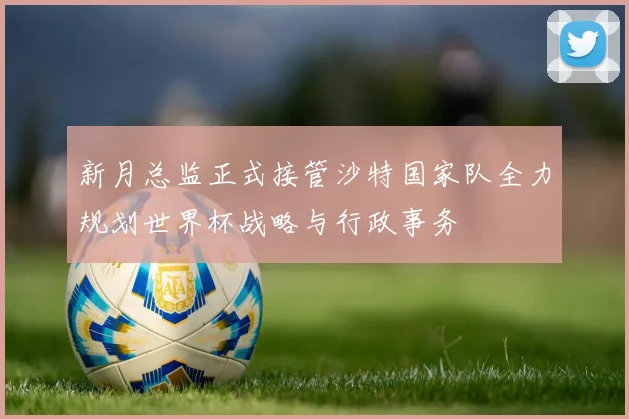 新月总监正式接管沙特国家队全力规划世界杯战略与行政事务