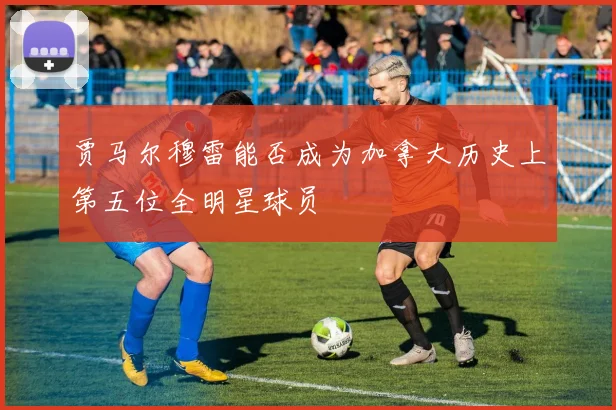 贾马尔穆雷能否成为加拿大历史上第五位全明星球员