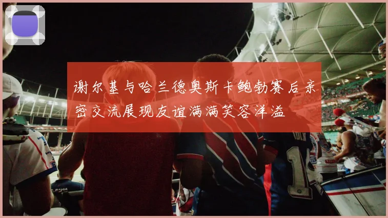 谢尔基与哈兰德奥斯卡鲍勃赛后亲密交流展现友谊满满笑容洋溢