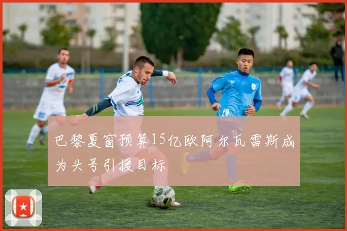 巴黎夏窗预算15亿欧阿尔瓦雷斯成为头号引援目标