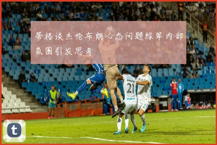 蒂格谈杰伦布朗心态问题绿军内部氛围引发思考