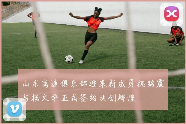 山东高速俱乐部迎来新成员祝铭震与杨文学正式签约共创辉煌