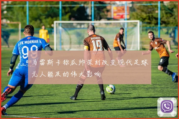 马雷斯卡称瓜帅深刻改变现代足球无人能及的伟大影响