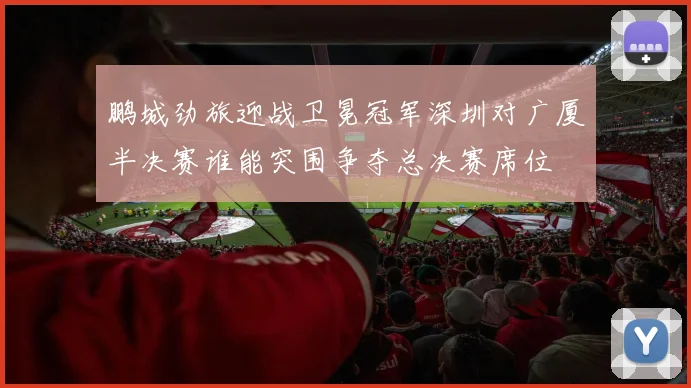 鹏城劲旅迎战卫冕冠军深圳对广厦半决赛谁能突围争夺总决赛席位