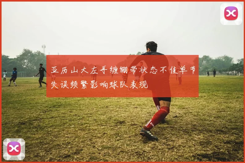 亚历山大左手缠绷带状态不佳单节失误频繁影响球队表现