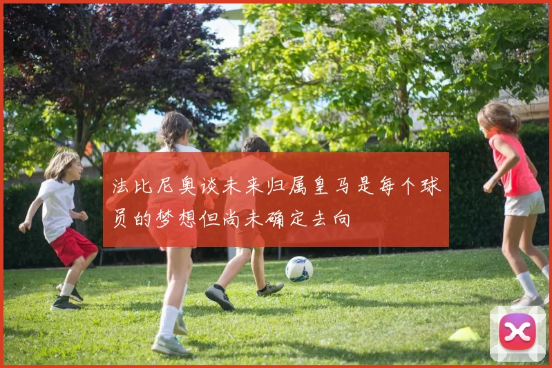 法比尼奥谈未来归属皇马是每个球员的梦想但尚未确定去向