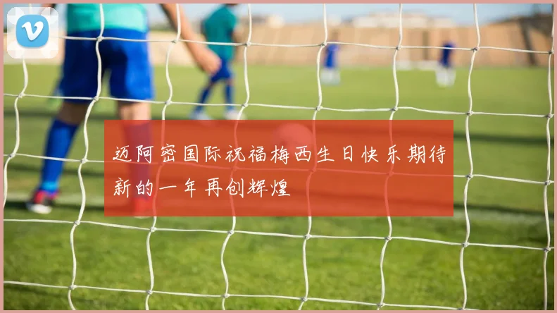 迈阿密国际祝福梅西生日快乐期待新的一年再创辉煌