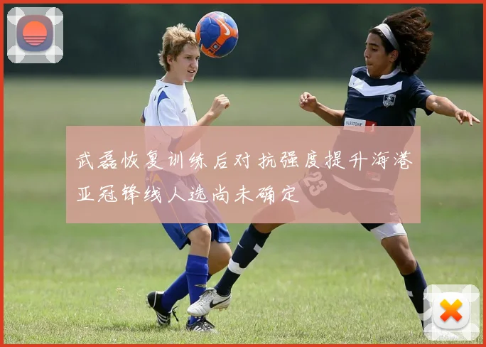 武磊恢复训练后对抗强度提升海港亚冠锋线人选尚未确定